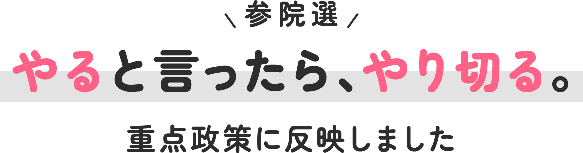 参院選やると言ったら、やり切る。重点政策に反映しました